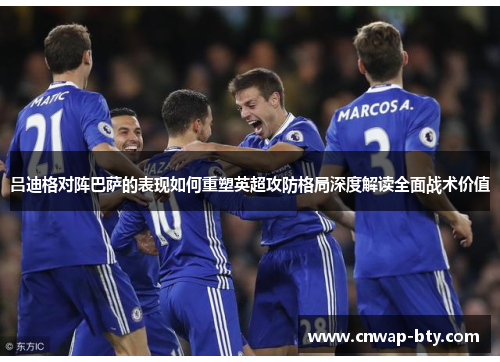 吕迪格对阵巴萨的表现如何重塑英超攻防格局深度解读全面战术价值 吕迪格对阵巴萨的表现如何重塑英超攻防格局深度解读全面战术价值