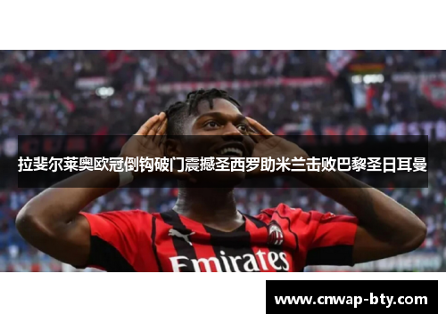 拉斐尔莱奥欧冠倒钩破门震撼圣西罗助米兰击败巴黎圣日耳曼 拉斐尔莱奥欧冠倒钩破门震撼圣西罗助米兰击败巴黎圣日耳曼