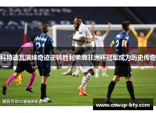 科特迪瓦演绎奇迹逆转胜利荣膺非洲杯冠军成为历史传奇 科特迪瓦演绎奇迹逆转胜利荣膺非洲杯冠军成为历史传奇