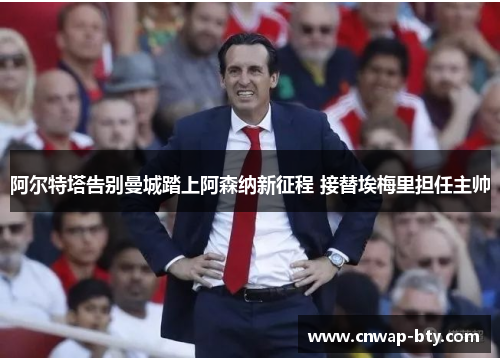 阿尔特塔告别曼城踏上阿森纳新征程 接替埃梅里担任主帅 阿尔特塔告别曼城踏上阿森纳新征程 接替埃梅里担任主帅