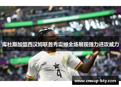 库杜斯加盟西汉姆联首秀震撼全场展现强力进攻威力