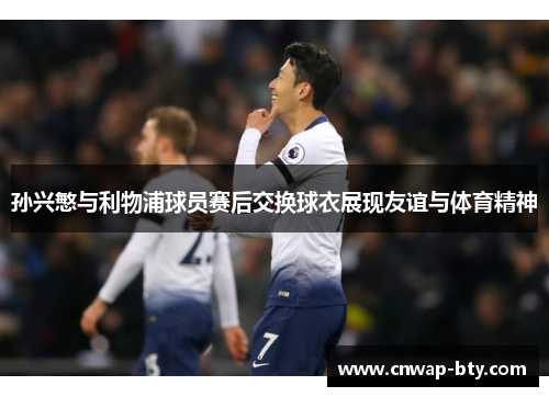 孙兴慜与利物浦球员赛后交换球衣展现友谊与体育精神 孙兴慜与利物浦球员赛后交换球衣展现友谊与体育精神