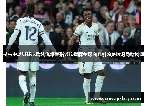 皇马中场贝林厄姆凭优雅穿搭登顶奢牌全球面孔引领足坛时尚新风潮 皇马中场贝林厄姆凭优雅穿搭登顶奢牌全球面孔引领足坛时尚新风潮
